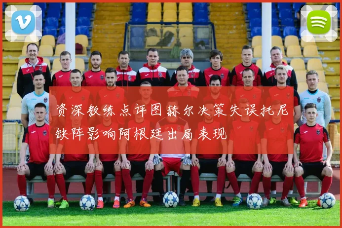 资深教练点评图赫尔决策失误托尼缺阵影响阿根廷出局表现