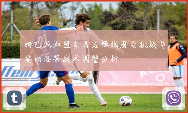 姆巴佩加盟皇马后锋线磨合挑战与安切洛蒂战术调整分析