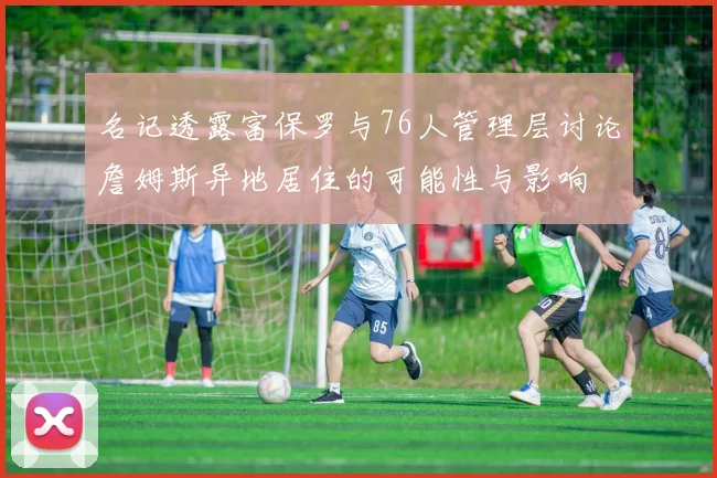 名记透露富保罗与76人管理层讨论詹姆斯异地居住的可能性与影响
