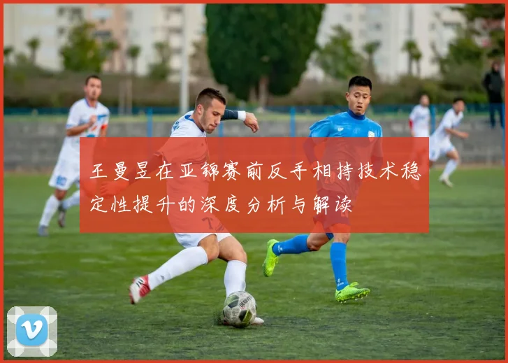 王曼昱在亚锦赛前反手相持技术稳定性提升的深度分析与解读