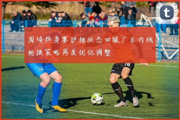 周琦热身赛护框状态回暖广东内线轮换策略再度优化调整